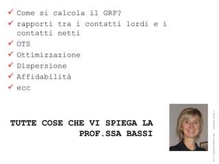  Come si calcola il GRP?
 rapporti tra i contatti lordi e i
  contatti netti
 OTS
 Ottimizzazione
 Dispersione
 Affidabilità
 ecc




                                      ® Guido Masnata – www.promediaexpert.com
TUTTE COSE CHE VI SPIEGA LA
             PROF.SSA BASSI
 