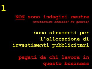 1
     NON sono indagini neutre
          (statistica sociale? No grazie)


           sono strumenti per
             l’allocazione di
    investimenti pubblicitari




                                            ® Guido Masnata – www.promediaexpert.com
      pagati da chi lavora in
              questo business
 