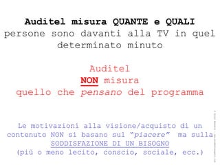 Auditel misura QUANTE e QUALI
persone sono davanti alla TV in quel
          determinato minuto

               Auditel
             NON misura
  quello che pensano del programma




                                                 ® Guido Masnata – www.promediaexpert.com
   Le motivazioni alla visione/acquisto di un
contenuto NON si basano sul “piacere” ma sulla
           SODDISFAZIONE DI UN BISOGNO
  (più o meno lecito, conscio, sociale, ecc.)
 
