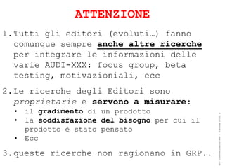 ATTENZIONE
1.Tutti gli editori (evoluti…) fanno
  comunque sempre anche altre ricerche
  per integrare le informazioni delle
  varie AUDI-XXX: focus group, beta
  testing, motivazioniali, ecc
2.Le ricerche degli Editori sono
  proprietarie e servono a misurare:
  • il gradimento di un prodotto




                                              ® Guido Masnata – www.promediaexpert.com
  • la soddisfazione del bisogno per cui il
    prodotto è stato pensato
  • Ecc

3.queste ricerche non ragionano in GRP..
 