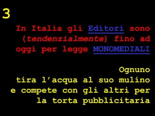3
    In Italia gli Editori sono
     (tendenzialmente) fino ad
    oggi per legge MONOMEDIALI

                     Ognuno
 tira l’acqua al suo mulino




                                 ® Guido Masnata – www.promediaexpert.com
e compete con gli altri per
     la torta pubblicitaria
 