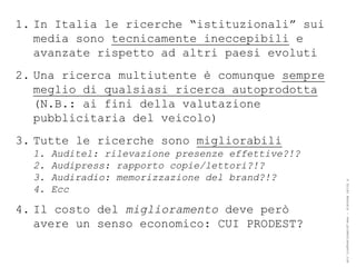 1. In Italia le ricerche “istituzionali” sui
   media sono tecnicamente ineccepibili e
   avanzate rispetto ad altri paesi evoluti
2. Una ricerca multiutente è comunque sempre
   meglio di qualsiasi ricerca autoprodotta
   (N.B.: ai fini della valutazione
   pubblicitaria del veicolo)
3. Tutte le ricerche sono migliorabili
  1.   Auditel: rilevazione presenze effettive?!?
  2.   Audipress: rapporto copie/lettori?!?
  3.   Audiradio: memorizzazione del brand?!?




                                                    ® Guido Masnata – www.promediaexpert.com
  4.   Ecc

4. Il costo del miglioramento deve però
   avere un senso economico: CUI PRODEST?
 