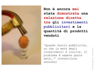 Non è ancora mai
stata dimostrata una
relazione diretta
tra gli investimenti
pubblicitari e la
quantità di prodotti
venduti

“quando faccio pubblicità,
so che la metà degli




                             ® Guido Masnata – www.promediaexpert.com
investimenti è inutile. Il
problema è sapere quale
metà….” (investitore
anonimo)
 