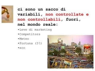 ci sono un sacco di
variabili, non controllate e
non controllabili, fuori,
nel mondo reale:
•Leve di marketing
•Competitors
•Meteo
•Fortuna (?!)
•ecc




                               ® Guido Masnata – www.promediaexpert.com
 