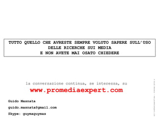 TUTTO QUELLO CHE AVRESTE SEMPRE VOLUTO SAPERE SULL’USO
               DELLE RICERCHE SUI MEDIA
            E NON AVETE MAI OSATO CHIEDERE




                                                         ® Guido Masnata – www.promediaexpert.com
        la conversazione continua, se interessa, su
          www.promediaexpert.com
Guido Masnata
guido.masnata@gmail.com
Skype: guymaguymas
 