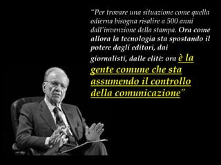 “Per trovare una situazione come quella
odierna bisogna risalire a 500 anni
dall’invenzione della stampa. Ora come
allora la tecnologia sta spostando il
potere dagli editori, dai
giornalisti, dalle elitè: ora è        la
gente comune che sta
assumendo il controllo
della comunicazione”
(Rupert Murdoch, Wired, luglio 2006)




                                            ® Guido Masnata – www.promediaexpert.com
 