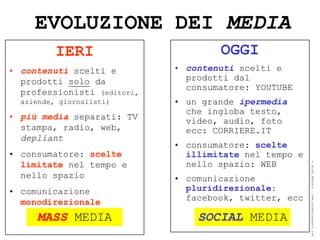 EVOLUZIONE DEI MEDIA
          IERI                       OGGI
• contenuti scelti e         • contenuti scelti e
  prodotti solo da             prodotti dal
                               consumatore: YOUTUBE
  professionisti (editori,
  aziende, giornalisti)      • un grande ipermedia
                               che ingloba testo,
• più media separati: TV       video, audio, foto
  stampa, radio, web,          ecc: CORRIERE.IT
  depliant
                             • consumatore: scelte
• consumatore: scelte          illimitate nel tempo e
  limitate nel tempo e         nello spazio: WEB




                                                        ® Guido Masnata – www.promediaexpert.com
  nello spazio               • comunicazione
• comunicazione                pluridirezionale:
  monodirezionale              facebook, twitter, ecc

     MASS MEDIA                  SOCIAL MEDIA
 
