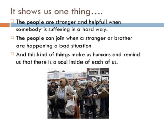 It shows us one thing…. The people are stronger and helpfull when somebody is suffering in a hard way. The people can join when a stranger or brother are happening a bad situation And this kind of things make us humans and remind us that there is a soul inside of each of us.
