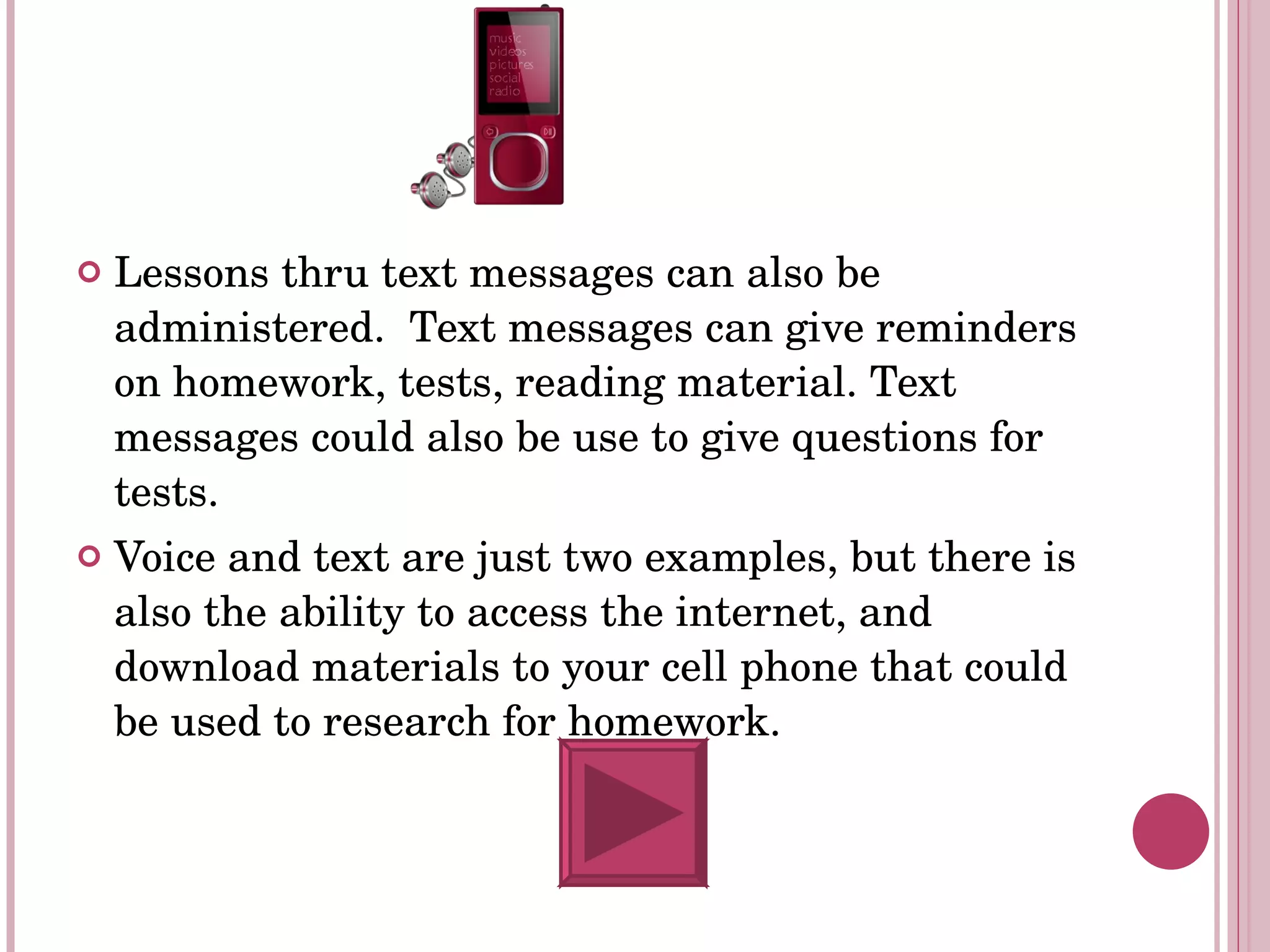 Lessons thru text messages can also be administered.  Text messages can give reminders on homework, tests, reading material. Text messages could also be use to give questions for tests.  Voice and text are just two examples, but there is also the ability to access the internet, and download materials to your cell phone that could be used to research for homework. 