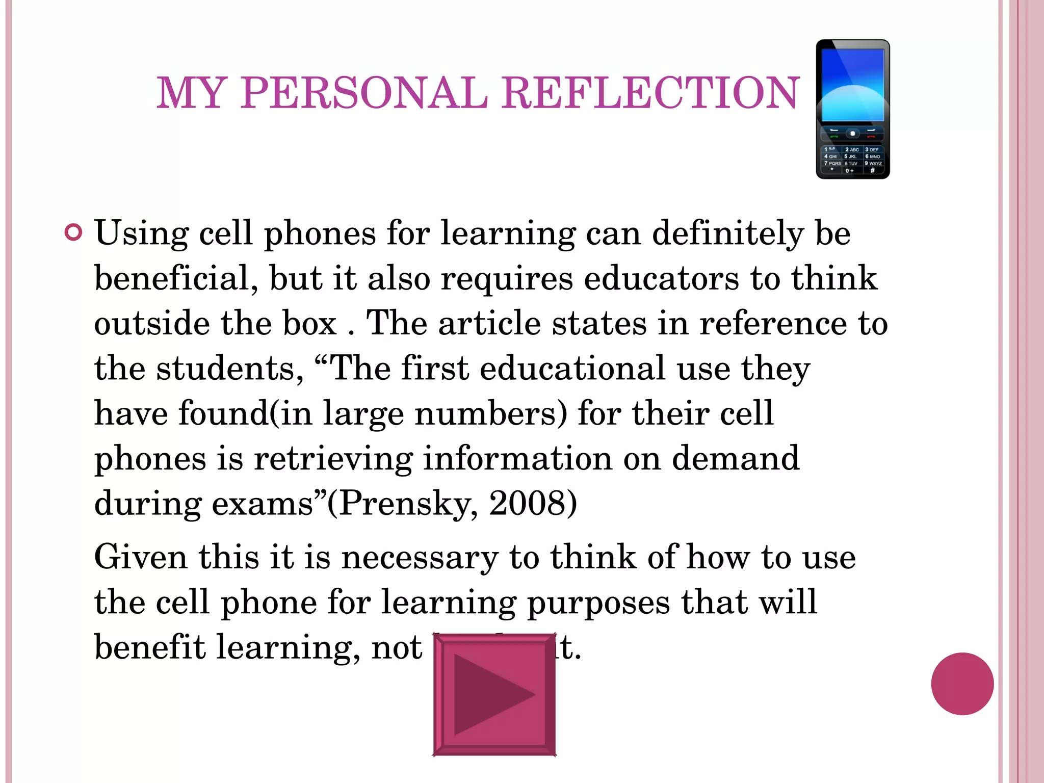 MY PERSONAL REFLECTION Using cell phones for learning can definitely be beneficial, but it also requires educators to think outside the box . The article states in reference to the students, “The first educational use they have found(in large numbers) for their cell phones is retrieving information on demand during exams”(Prensky, 2008) Given this it is necessary to think of how to use the cell phone for learning purposes that will benefit learning, not hinder it. 
