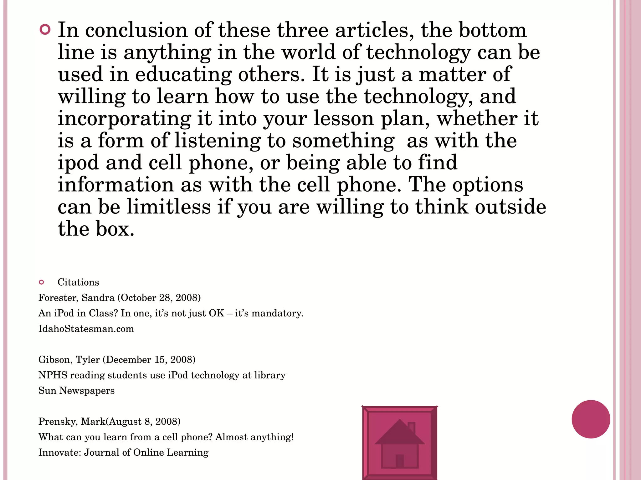 In conclusion of these three articles, the bottom line is anything in the world of technology can be used in educating others. It is just a matter of  willing to learn how to use the technology, and incorporating it into your lesson plan, whether it is a form of listening to something  as with the ipod and cell phone, or being able to find information as with the cell phone. The options can be limitless if you are willing to think outside the box. Citations Forester, Sandra (October 28, 2008) An iPod in Class? In one, it’s not just OK – it’s mandatory. IdahoStatesman.com Gibson, Tyler (December 15, 2008) NPHS reading students use iPod technology at library Sun Newspapers Prensky, Mark(August 8, 2008) What can you learn from a cell phone? Almost anything! Innovate: Journal of Online Learning 