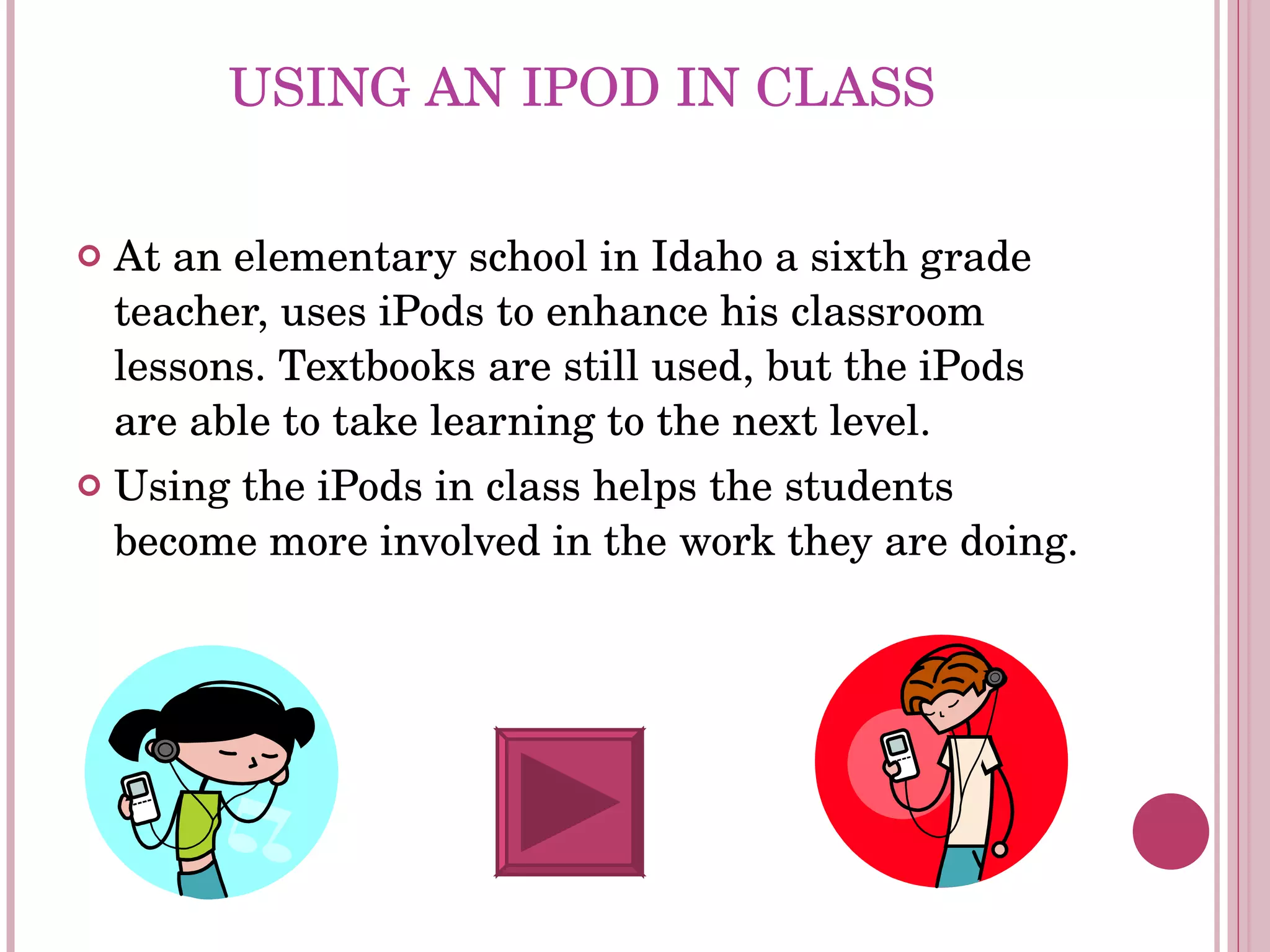 USING AN IPOD IN CLASS At an elementary school in Idaho a sixth grade teacher, uses iPods to enhance his classroom lessons. Textbooks are still used, but the iPods are able to take learning to the next level.  Using the iPods in class helps the students become more involved in the work they are doing. 