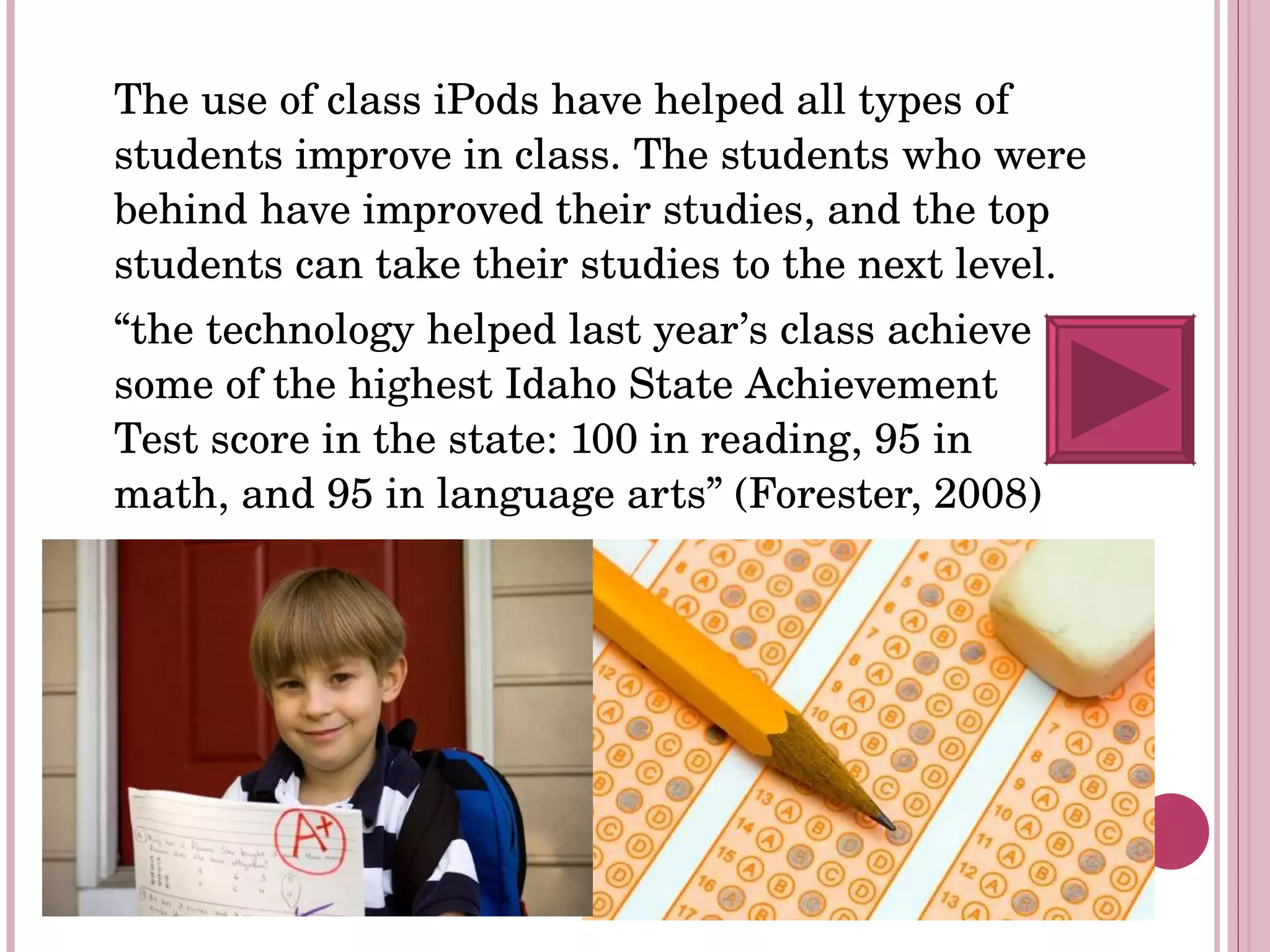 The use of class iPods have helped all types of students improve in class. The students who were behind have improved their studies, and the top students can take their studies to the next level. “ the technology helped last year’s class achieve some of the highest Idaho State Achievement Test score in the state: 100 in reading, 95 in math, and 95 in language arts” (Forester, 2008) 