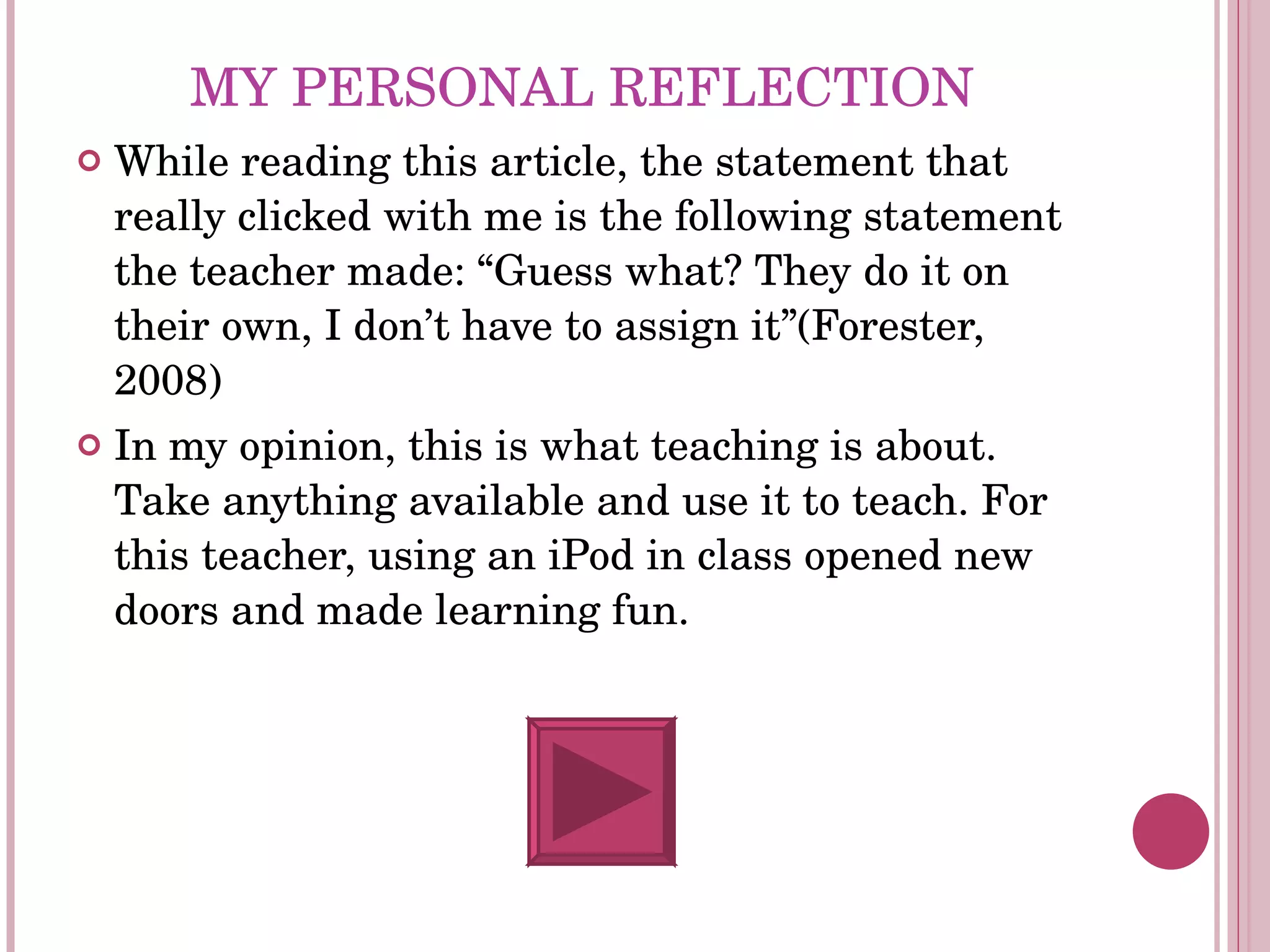 MY PERSONAL REFLECTION While reading this article, the statement that really clicked with me is the following statement the teacher made: “Guess what? They do it on their own, I don’t have to assign it”(Forester, 2008)  In my opinion, this is what teaching is about. Take anything available and use it to teach. For this teacher, using an iPod in class opened new doors and made learning fun.  