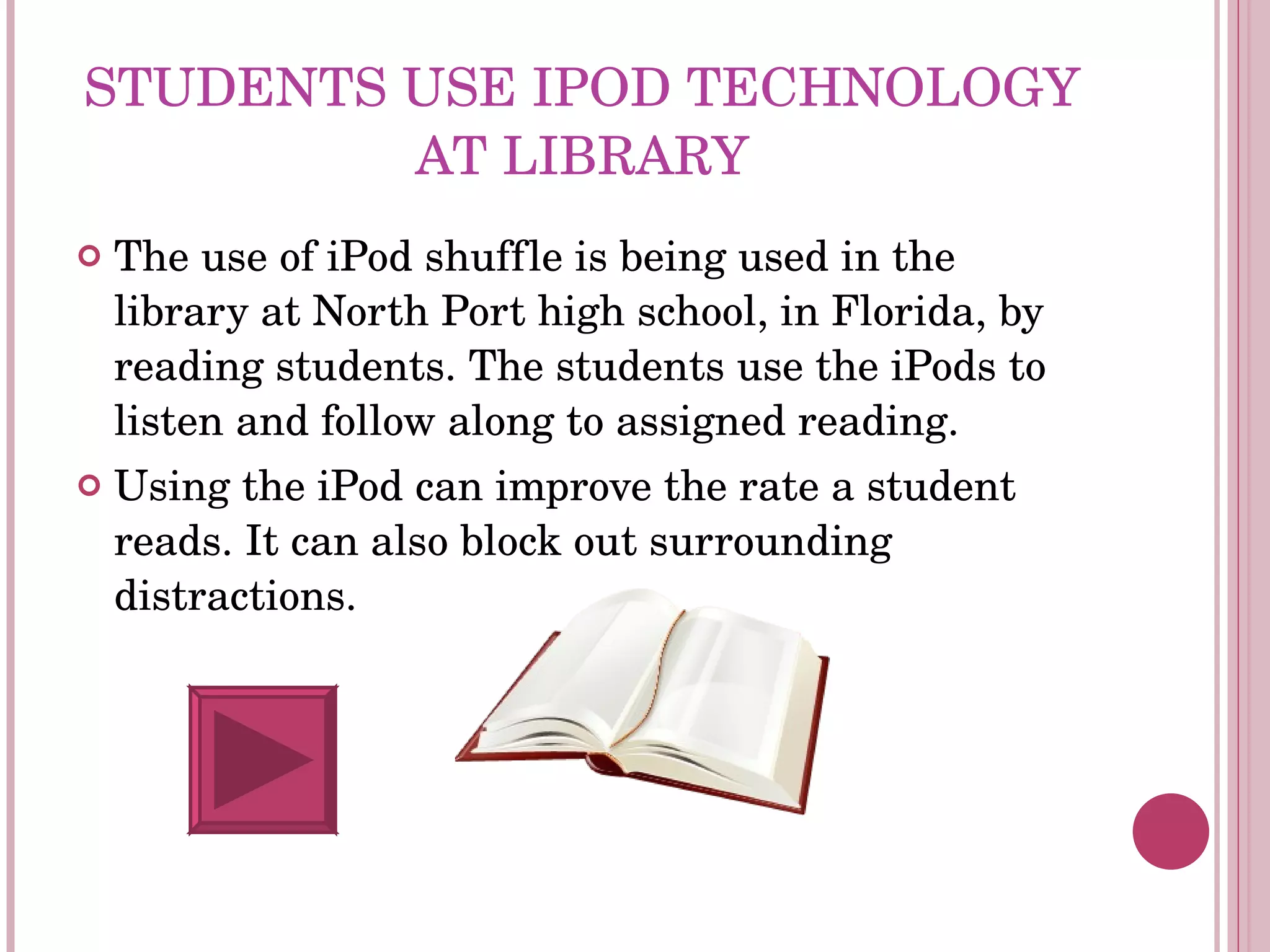 STUDENTS USE IPOD TECHNOLOGY AT LIBRARY The use of iPod shuffle is being used in the library at North Port high school, in Florida, by reading students. The students use the iPods to listen and follow along to assigned reading. Using the iPod can improve the rate a student reads. It can also block out surrounding distractions. 