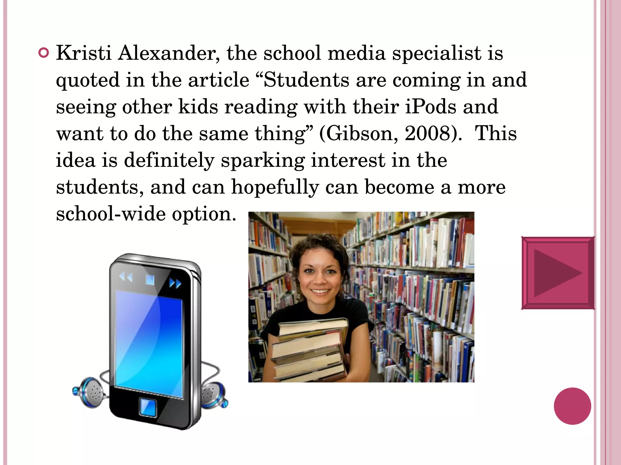 Kristi Alexander, the school media specialist is quoted in the article “Students are coming in and seeing other kids reading with their iPods and want to do the same thing” (Gibson, 2008).  This idea is definitely sparking interest in the students, and can hopefully can become a more school-wide option. 