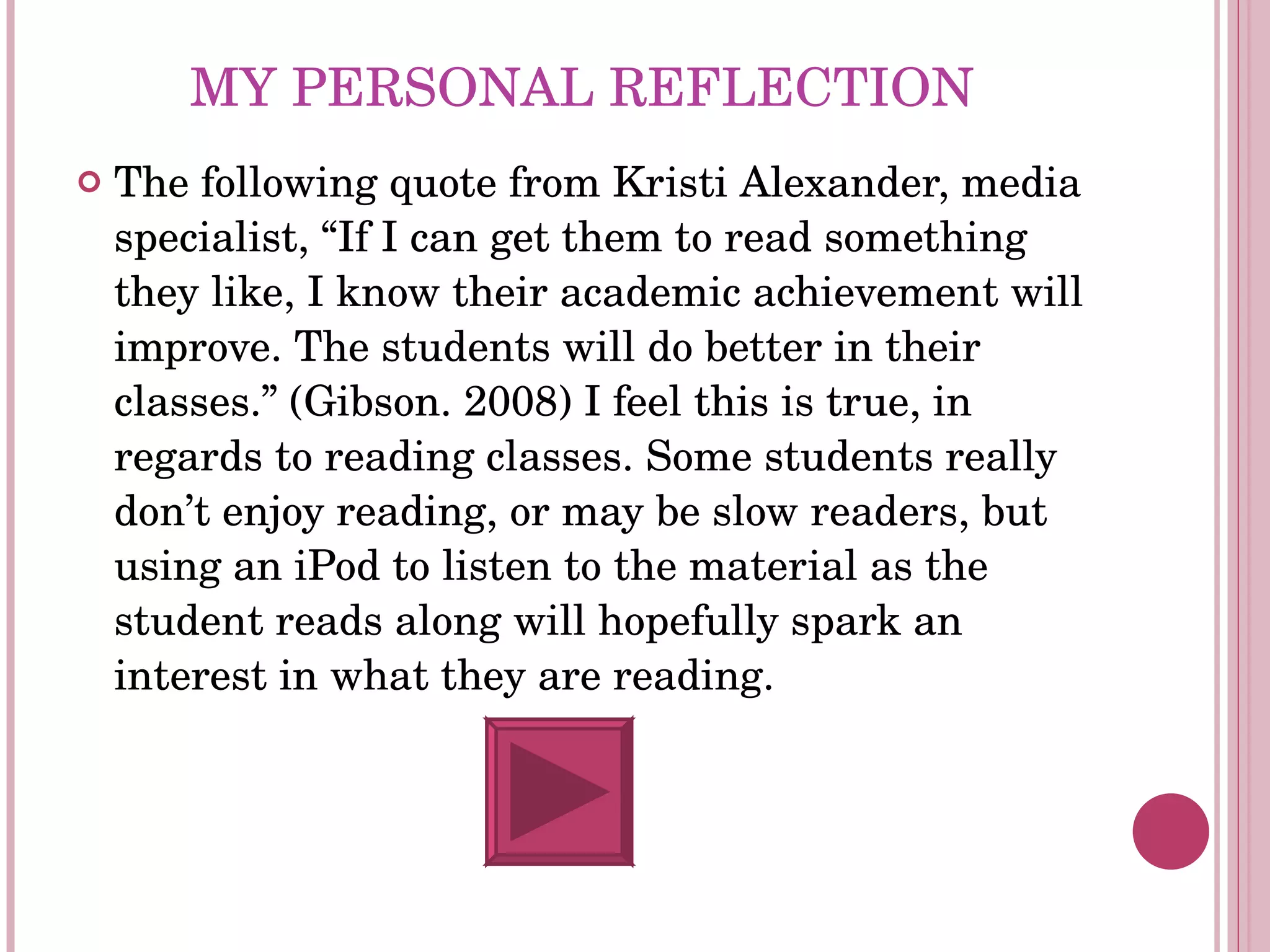 MY PERSONAL REFLECTION The following quote from Kristi Alexander, media specialist, “If I can get them to read something they like, I know their academic achievement will improve. The students will do better in their classes.” (Gibson. 2008) I feel this is true, in regards to reading classes. Some students really don’t enjoy reading, or may be slow readers, but using an iPod to listen to the material as the student reads along will hopefully spark an interest in what they are reading.  