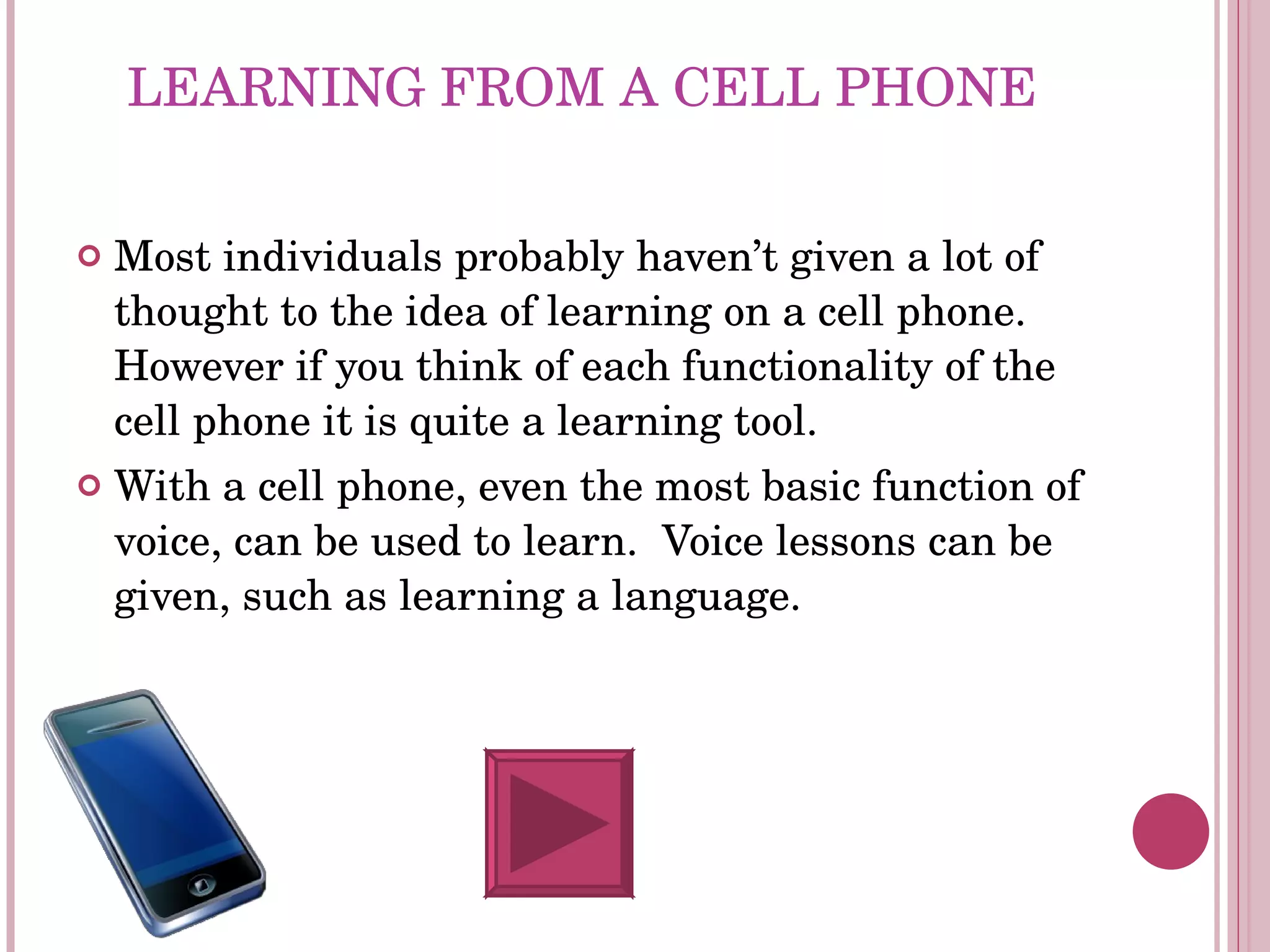 LEARNING FROM A CELL PHONE Most individuals probably haven’t given a lot of thought to the idea of learning on a cell phone. However if you think of each functionality of the cell phone it is quite a learning tool.  With a cell phone, even the most basic function of voice, can be used to learn.  Voice lessons can be given, such as learning a language.  