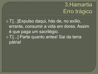 3.HamartiaErro trágicoT.[...]Expulso daqui, hás de, no exílio, errante, consumir a vida em dores. Assim é que paga um sacrilégio.T.[...] Parte quanto antes! Sai da terra pátria!