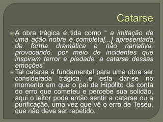 CatarseA obra trágica é tida como “ a imitação de uma ação nobre e completa[...] apresentada de forma dramática e não narrativa, provocando, por meio de incidentes que inspiram terror e piedade, a catarse dessas emoções”Tal catarse é fundamental para uma obra ser considerada trágica, e esta dar-se no momento em que o pai de Hipólito da conta do erro que cometeu e percebe sua solidão, aqui o leitor pode então sentir a catarse ou a purificação, uma vez que vê o erro de Teseu, que não deve ser repetido.