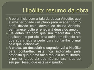 Hipólito: resumo da obraA obra inicia com a fala da deusa Afrodite, que afirma ter criado um plano para acabar com o herói devido este, devoto da deusa Ártemis, permanecer culto e renegar à deusa do amor;Ela então faz com que sua madrastra Fedra  apaixone-se por ele, esta sofria em silencio até que sua criada a pede para contar-lhe o mal pelo qual definhava;A criada, ao descobrir o segredo, vai à Hipólito para contar-lhe, este fica indignado pela proposta que a ama faz e repudia as mulheres, e por ter jurado diz que não contara nada ao seu pai, Teseu que estava viajando;
