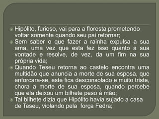 Hipólito, furioso, vai para a floresta prometendo voltar somente quando seu pai retornar;Sem saber o que fazer a rainha expulsa a sua ama, uma vez que esta fez isso quanto a sua vontade e resolve, de vez, da um fim na sua própria vida;Quando Teseu retorna ao castelo encontra uma multidão que anuncia a morte de sua esposa, que enforcara-se, este fica desconsolado e muito triste, chora a morte de sua esposa, quando percebe que ela deixou um bilhete peso á mão;Tal bilhete dizia que Hipólito havia sujado a casa de Teseu, violando pela  força Fedra;