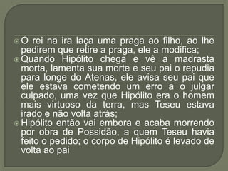 O rei na ira laça uma praga ao filho, ao lhe pedirem que retire a praga, ele a modifica;Quando Hipólito chega e vê a madrasta morta, lamenta sua morte e seu pai o repudia para longe do Atenas, ele avisa seu pai que ele estava cometendo um erro a o julgar culpado, uma vez que Hipólito era o homem mais virtuoso da terra, mas Teseu estava irado e não volta atrás;Hipólito então vai embora e acaba morrendo por obra de Possidão, a quem Teseu havia feito o pedido; o corpo de Hipólito é levado de volta ao pai