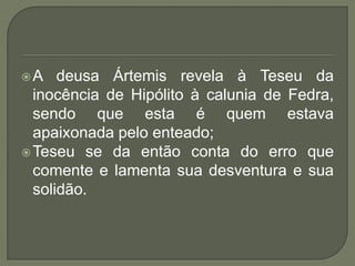 A deusa Ártemis revela à Teseu da inocência de Hipólito à calunia de Fedra, sendo que esta é quem estava apaixonada pelo enteado;Teseu se da então conta do erro que comente e lamenta sua desventura e sua solidão.