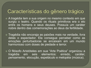 Características do gênero trágicoA tragédia tem a sua origem no mesmo contexto em que surgiu o teatro. Quando os rituais primitivos era o elo entre os homens e seus deuses. Possuía um caráter nobre dentro das comemorações ao deus da fertilidade. Tragédia não encoraja as paixões mais na verdade, livra delas o espectador. Ela consegue perceber como as emoções perturbadoras se encaixam em um mundo harmonioso com doses de piedade e terror.O filósofo Aristóteles em sua “Arte Poética” organizou a tragédia em seis elementos: enredo, caráter, pensamento, elocução, espetáculo e melopéia (música).
