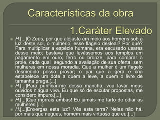Características da obra1.Caráter ElevadoH.[...]Ó Zeus, por que alojaste em meio aos homens sob a luz deste sol, o mulherio, esse flagelo desleal? Por quê? Para multiplicar a espécie humana, era escusado usares desse meio; bastava que levássemos aos templos um pagamento em ouro, ferro ou bronze, para comprar a prole, cada qual  segundo a avaliação de sua oferta, sem mulheres em nossa moradia. Que a mulher é um flagelo desmedido posso provar; o pai que a gera e cria estabelece um dote a quem a leve, a quem o livre de tamanha praga.[...]H.[...]Para purificar-me dessa mancha, vou lavar meus ouvidos n’água viva. Eu que só de escutar propostas, me considero impuro.[...]H.[...]Que morrais ambas! Eu jamais me farto de odiar as mulheres.[...]H.[...]Enxergas esta luz? Vês esta terra? Nelas não há, por mais que negues, homem mais virtuoso que eu.[...]