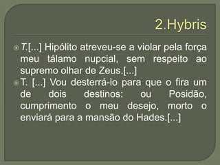 2.HybrisT.[...] Hipólito atreveu-se a violar pela força meu tálamo nupcial, sem respeito ao supremo olhar de Zeus.[...]T. [...] Vou desterrá-lo para que o fira um de dois destinos: ou Posidão, cumprimento o meu desejo, morto o enviará para a mansão do Hades.[...]