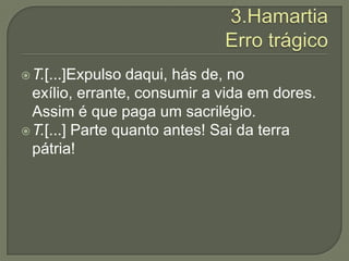 3.HamartiaErro trágicoT.[...]Expulso daqui, hás de, no exílio, errante, consumir a vida em dores. Assim é que paga um sacrilégio.T.[...] Parte quanto antes! Sai da terra pátria!