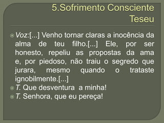 5.Sofrimento ConscienteTeseuVoz:[...] Venho tornar claras a inocência da alma de teu filho.[...] Ele, por ser honesto, repeliu as propostas da ama e, por piedoso, não traiu o segredo que jurara, mesmo quando o trataste ignobilmente.[...]T. Que desventura  a minha!T. Senhora, que eu pereça!