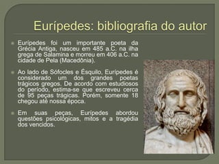 Eurípedes: bibliografia do autorEurípedes foi um importante poeta da Grécia Antiga, nasceu em 485 a.C. na ilha grega de Salamina e morreu em 406 a.C. na cidade de Pela (Macedônia).  Ao lado de Sófocles e Ésquilo, Eurípedes é considerado um dos grandes poetas trágicos gregos. De acordo com estudiosos do período, estima-se que escreveu cerca de 95 peças trágicas. Porém, somente 18 chegou até nossa época.Em suas peças, Eurípedes abordou questões psicológicas, mitos e a tragédia dos vencidos. 
