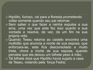 Hipólito, furioso, vai para a floresta prometendo voltar somente quando seu pai retornar;Sem saber o que fazer a rainha expulsa a sua ama, uma vez que esta fez isso quanto a sua vontade e resolve, de vez, da um fim na sua própria vida;Quando Teseu retorna ao castelo encontra uma multidão que anuncia a morte de sua esposa, que enforcara-se, este fica desconsolado e muito triste, chora a morte de sua esposa, quando percebe que ela deixou um bilhete peso á mão;Tal bilhete dizia que Hipólito havia sujado a casa de Teseu, violando pela  força Fedra;