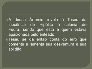 A deusa Ártemis revela à Teseu da inocência de Hipólito à calunia de Fedra, sendo que esta é quem estava apaixonada pelo enteado;Teseu se da então conta do erro que comente e lamenta sua desventura e sua solidão.