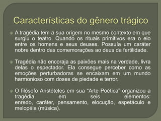  Características do gênero trágicoA tragédia tem a sua origem no mesmo contexto em que surgiu o teatro. Quando os rituais primitivos era o elo entre os homens e seus deuses. Possuía um caráter nobre dentro das comemorações ao deus da fertilidade. Tragédia não encoraja as paixões mais na verdade, livra delas o espectador. Ela consegue perceber como as emoções perturbadoras se encaixam em um mundo harmonioso com doses de piedade e terror.O filósofo Aristóteles em sua “Arte Poética” organizou a tragédia em seis elementos: enredo, caráter, pensamento, elocução, espetáculo e melopéia (música).