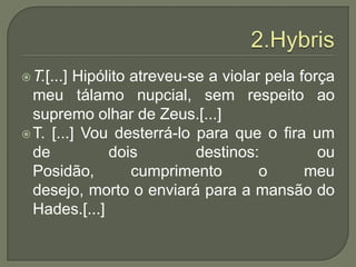 2.HybrisT.[...] Hipólito atreveu-se a violar pela força meu tálamo nupcial, sem respeito ao supremo olhar de Zeus.[...]T. [...] Vou desterrá-lo para que o fira um de dois destinos: ou Posidão, cumprimento o meu desejo, morto o enviará para a mansão do Hades.[...]