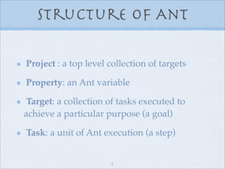 Structure of Ant

Project : a top level collection of targets

Property: an Ant variable

 Target: a collection of tasks executed to
achieve a particular purpose (a goal)

Task: a unit of Ant execution (a step)


                      5
 