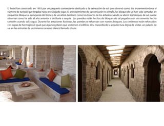 El hotel fue construido en 1993 por un pequeño comerciante dedicado a la extracción de sal que observó como iba incrementándose el
número de turistas que llegaba hasta ese alejado lugar. El procedimiento de construcción es simple, los bloque de sal han sido cortados en
pequeños bloques a semejanza del tronco de un árbol, también como los troncos de los árboles cuando se abren los bloques de sal puede
observar como ha sido el año anterior si de lluvia o sequía . Las paredes están hechas de bloques de sal pegados con un cemento hecho
también usando sal y agua. Durante las estaciones lluviosas, las paredes se refuerzan con nuevos bloques. Los cimientos están reforzados
con capas de hormigón al igual que algunos pilares que sostienen el edificio. Una maravilla de la arquitectura digna de visitar, un palacio de
sal en las entrañas de un inmenso oceano blanco llamado Uyuni.
 