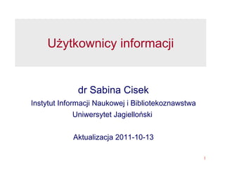 Użytkownicy informacji dr Sabina Cisek Instytut Informacji Naukowej i Bibliotekoznawstwa Uniwersytet Jagielloński  Aktualizacja 2011-10-13 