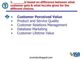 1. ______is  based on difference between what customer gets & what he/she gives for the different choices. Customer Perceived Value Product and Service Quality Customer Relations Management Database Marketing Customer Lifetime Value 