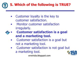 5. Which of the following is TRUE? Customer loyalty is the key to customer satisfaction. Monitor customer satisfaction irregularly. Customer satisfaction is a goal and a marketing tool. Customer satisfaction is a goal but not a marketing tool. Customer satisfaction is not goal but a marketing tool. 