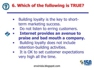 6. Which of the following is TRUE? Building loyalty is the key to short-term marketing success. Do not listen to erring customers. Internet provides an avenue to praise and bad mouth a company . Building loyalty does not include retention-building activities. It is OK to set customer expectations very high all the time. 