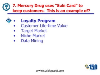 7. Mercury Drug uses “Suki Card” to keep customers.  This is an example of?   Loyalty Program Customer Life-time Value Target Market Niche Market Data Mining 