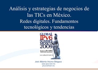 Análisis y estrategias de negocios de
        las TICs en México.
    Redes digitales. Fundamentos
     tecnológicos y tendencias




           José
           José Alberto Incera Diéguez
                               Dié
                 www.ipv6.
                 www.ipv6 .itam.mx
                  jincera@itam.mx
 