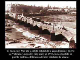 El puente del Mar era la salida natural de la ciudad hacia el puerto de Valencia. Unos años más tarde, en 1933, fue convertido en puente peatonal, dotándolo de unas escaleras de acceso. 