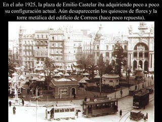 En el año 1925, la plaza de Emilio Castelar iba adquiriendo poco a poco su configuración actual. Aún desaparecerán los quioscos de flores y la torre metálica del edificio de Correos (hace poco repuesta). 