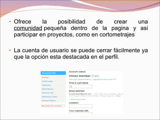 Ofrece la posibilidad de crear una  comunidad  pequeña dentro de la pagina y asi participar en proyectos, como en cortometrajes La cuenta de usuario se puede cerrar fácilmente ya que la opción esta destacada en el perfil. 