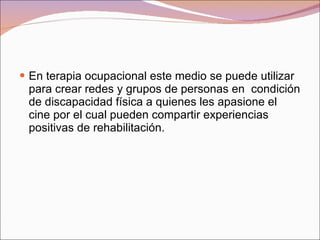 En terapia ocupacional este medio se puede utilizar para crear redes y grupos de personas en  condición de discapacidad física a quienes les apasione el cine por el cual pueden compartir experiencias positivas de rehabilitación. 